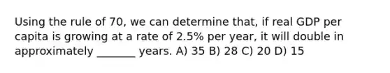 Using the rule of 70, we can determine that, if real GDP per capita is growing at a rate of 2.5% per year, it will double in approximately _______ years. A) 35 B) 28 C) 20 D) 15