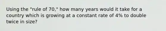 Using the "rule of 70," how many years would it take for a country which is growing at a constant rate of 4% to double twice in size?