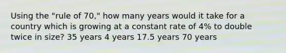 Using the "rule of 70," how many years would it take for a country which is growing at a constant rate of 4% to double twice in size? 35 years 4 years 17.5 years 70 years