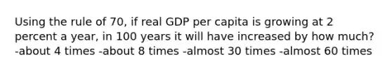 Using the rule of 70, if real GDP per capita is growing at 2 percent a year, in 100 years it will have increased by how much? -about 4 times -about 8 times -almost 30 times -almost 60 times