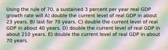 Using the rule of 70, a sustained 3 percent per year real GDP growth rate will A) double the current level of real GDP in about 23 years. B) last for 70 years. C) double the current level of real GDP in about 40 years. D) double the current level of real GDP in about 210 years. E) double the current level of real GDP in about 70 years.