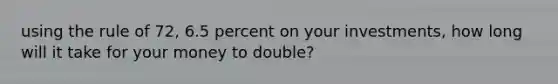 using the rule of 72, 6.5 percent on your investments, how long will it take for your money to double?