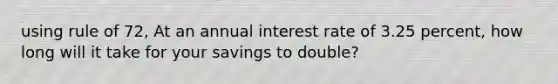 using rule of 72, At an annual interest rate of 3.25 percent, how long will it take for your savings to double?