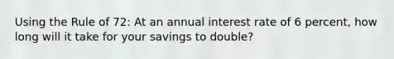 Using the Rule of 72: At an annual interest rate of 6 percent, how long will it take for your savings to double?