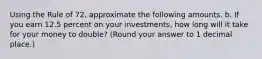 Using the Rule of 72, approximate the following amounts. b. If you earn 12.5 percent on your investments, how long will it take for your money to double? (Round your answer to 1 decimal place.)