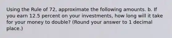 Using the Rule of 72, approximate the following amounts. b. If you earn 12.5 percent on your investments, how long will it take for your money to double? (Round your answer to 1 decimal place.)