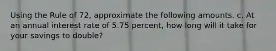 Using the Rule of 72, approximate the following amounts. c. At an annual interest rate of 5.75 percent, how long will it take for your savings to double?