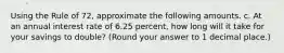 Using the Rule of 72, approximate the following amounts. c. At an annual interest rate of 6.25 percent, how long will it take for your savings to double? (Round your answer to 1 decimal place.)