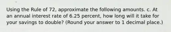 Using the Rule of 72, approximate the following amounts. c. At an annual interest rate of 6.25 percent, how long will it take for your savings to double? (Round your answer to 1 decimal place.)