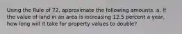 Using the Rule of 72, approximate the following amounts. a. If the value of land in an area is increasing 12.5 percent a year, how long will it take for property values to double?