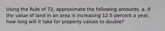 Using the Rule of 72, approximate the following amounts. a. If the value of land in an area is increasing 12.5 percent a year, how long will it take for property values to double?