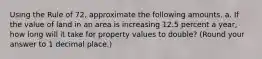 Using the Rule of 72, approximate the following amounts. a. If the value of land in an area is increasing 12.5 percent a year, how long will it take for property values to double? (Round your answer to 1 decimal place.)