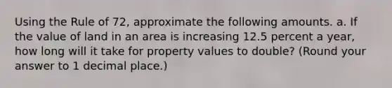 Using the Rule of 72, approximate the following amounts. a. If the value of land in an area is increasing 12.5 percent a year, how long will it take for property values to double? (Round your answer to 1 decimal place.)