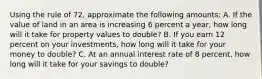 Using the rule of 72, approximate the following amounts: A. If the value of land in an area is increasing 6 percent a year, how long will it take for property values to double? B. If you earn 12 percent on your investments, how long will it take for your money to double? C. At an annual interest rate of 8 percent, how long will it take for your savings to double?