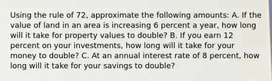 Using the rule of 72, approximate the following amounts: A. If the value of land in an area is increasing 6 percent a year, how long will it take for property values to double? B. If you earn 12 percent on your investments, how long will it take for your money to double? C. At an annual interest rate of 8 percent, how long will it take for your savings to double?