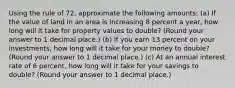 Using the rule of 72, approximate the following amounts: (a) If the value of land in an area is increasing 8 percent a year, how long will it take for property values to double? (Round your answer to 1 decimal place.) (b) If you earn 13 percent on your investments, how long will it take for your money to double? (Round your answer to 1 decimal place.) (c) At an annual interest rate of 6 percent, how long will it take for your savings to double? (Round your answer to 1 decimal place.)