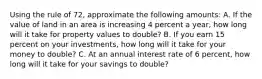 Using the rule of 72, approximate the following amounts: A. If the value of land in an area is increasing 4 percent a year, how long will it take for property values to double? B. If you earn 15 percent on your investments, how long will it take for your money to double? C. At an annual interest rate of 6 percent, how long will it take for your savings to double?