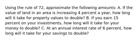 Using the rule of 72, approximate the following amounts: A. If the value of land in an area is increasing 4 percent a year, how long will it take for property values to double? B. If you earn 15 percent on your investments, how long will it take for your money to double? C. At an annual interest rate of 6 percent, how long will it take for your savings to double?