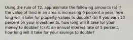 Using the rule of 72, approximate the following amounts (a) If the value of land in an area is increasing 6 percent a year, how long will it take for property values to double? (b) If you earn 10 percent on your investments, how long will it take for your money to double? (c) At an annual interest rate of 5 percent, how long will it take for your savings to double?