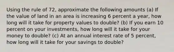 Using the rule of 72, approximate the following amounts (a) If the value of land in an area is increasing 6 percent a year, how long will it take for property values to double? (b) If you earn 10 percent on your investments, how long will it take for your money to double? (c) At an annual interest rate of 5 percent, how long will it take for your savings to double?