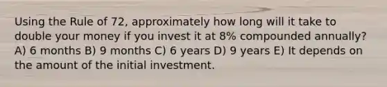 Using the Rule of 72, approximately how long will it take to double your money if you invest it at 8% compounded annually? A) 6 months B) 9 months C) 6 years D) 9 years E) It depends on the amount of the initial investment.