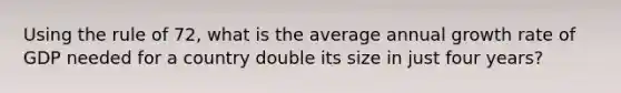 Using the rule of 72, what is the average annual growth rate of GDP needed for a country double its size in just four years?