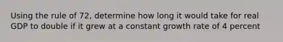 Using the rule of 72, determine how long it would take for real GDP to double if it grew at a constant growth rate of 4 percent