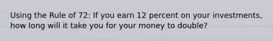 Using the Rule of 72: If you earn 12 percent on your investments, how long will it take you for your money to double?