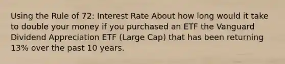 Using the Rule of 72: Interest Rate About how long would it take to double your money if you purchased an ETF the Vanguard Dividend Appreciation ETF (Large Cap) that has been returning 13% over the past 10 years.