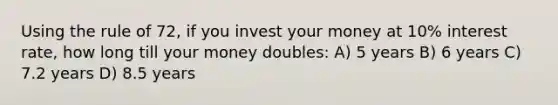 Using the rule of 72, if you invest your money at 10% interest rate, how long till your money doubles: A) 5 years B) 6 years C) 7.2 years D) 8.5 years