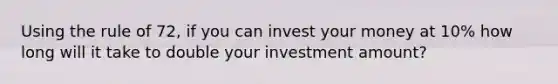 Using the rule of 72, if you can invest your money at 10% how long will it take to double your investment amount?