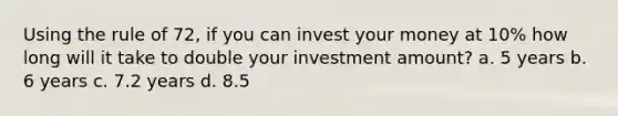 Using the rule of 72, if you can invest your money at 10% how long will it take to double your investment amount? a. 5 years b. 6 years c. 7.2 years d. 8.5