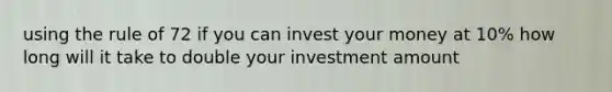 using the rule of 72 if you can invest your money at 10% how long will it take to double your investment amount