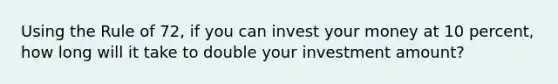 Using the Rule of 72, if you can invest your money at 10 percent, how long will it take to double your investment amount?