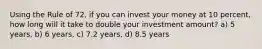 Using the Rule of 72, if you can invest your money at 10 percent, how long will it take to double your investment amount? a) 5 years, b) 6 years, c) 7.2 years, d) 8.5 years