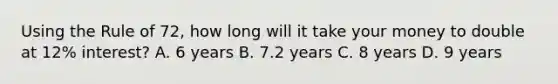 Using the Rule of 72, how long will it take your money to double at 12% interest? A. 6 years B. 7.2 years C. 8 years D. 9 years