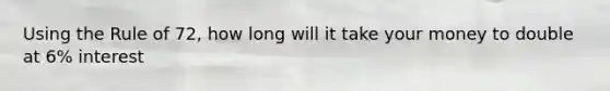Using the Rule of 72, how long will it take your money to double at 6% interest