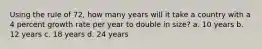 Using the rule of 72, how many years will it take a country with a 4 percent growth rate per year to double in size? a. 10 years b. 12 years c. 18 years d. 24 years