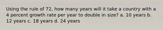 Using the rule of 72, how many years will it take a country with a 4 percent growth rate per year to double in size? a. 10 years b. 12 years c. 18 years d. 24 years