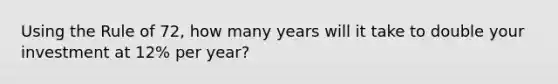 Using the Rule of 72, how many years will it take to double your investment at 12% per year?