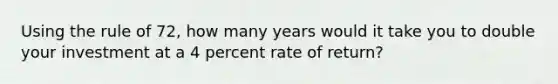 Using the rule of 72, how many years would it take you to double your investment at a 4 percent rate of return?