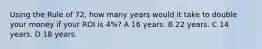 Using the Rule of 72, how many years would it take to double your money if your ROI is 4%? A 16 years. B 22 years. C 14 years. D 18 years.