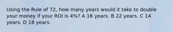 Using the Rule of 72, how many years would it take to double your money if your ROI is 4%? A 16 years. B 22 years. C 14 years. D 18 years.