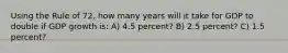 Using the Rule of 72, how many years will it take for GDP to double if GDP growth is: A) 4.5 percent? B) 2.5 percent? C) 1.5 percent?