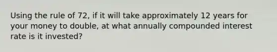 Using the rule of 72, if it will take approximately 12 years for your money to double, at what annually compounded interest rate is it invested?