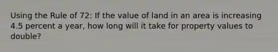 Using the Rule of 72: If the value of land in an area is increasing 4.5 percent a year, how long will it take for property values to double?