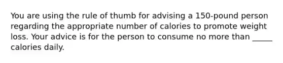 You are using the rule of thumb for advising a 150-pound person regarding the appropriate number of calories to promote weight loss. Your advice is for the person to consume no more than _____ calories daily.