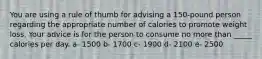 You are using a rule of thumb for advising a 150-pound person regarding the appropriate number of calories to promote weight loss. Your advice is for the person to consume no more than _____ calories per day. a- 1500 b- 1700 c- 1900 d- 2100 e- 2500