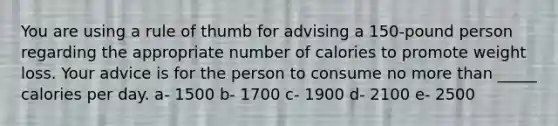 You are using a rule of thumb for advising a 150-pound person regarding the appropriate number of calories to promote weight loss. Your advice is for the person to consume no more than _____ calories per day. a- 1500 b- 1700 c- 1900 d- 2100 e- 2500