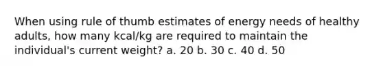 When using rule of thumb estimates of energy needs of healthy adults, how many kcal/kg are required to maintain the individual's current weight? a. 20 b. 30 c. 40 d. 50